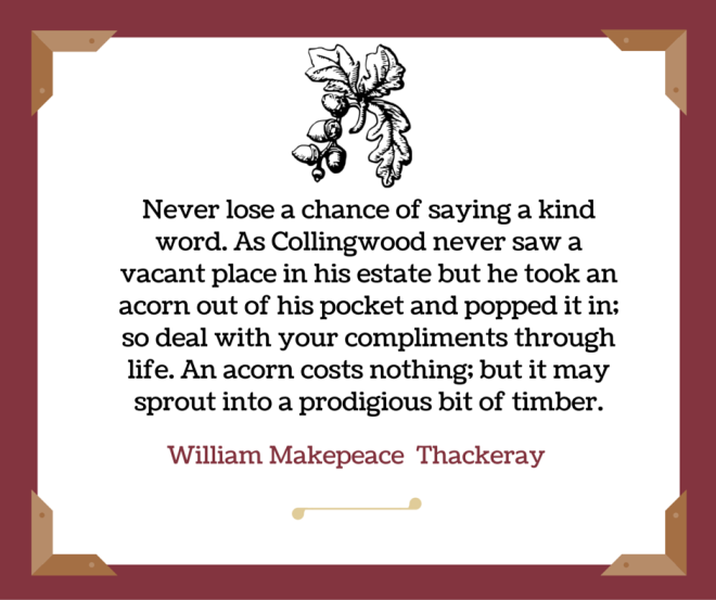 Never lose a chance of saying a kind word. As Collingwood never saw a vacant place in his estate but he took an acorn out of his pocket and popped it in; so deal with your compliments through life. An acorn costs nothing; but it may sprout
